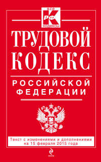 Трудовой кодекс Российской Федерации. Текст с изменениями и дополнениями на 15 февраля 2015 года