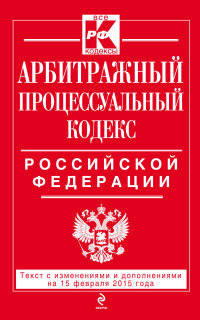 Арбитражный процессуальный кодекс Российской Федерации. Текст с изменениями и дополнениями на 15 февраля 2015 года