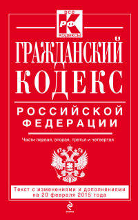 Гражданский кодекс Российской Федерации. Части первая, вторая, третья и четвертая. Текст с изменениями и дополнениями на 20 февраля 2015 года