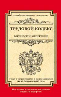 Трудовой кодекс Российской Федерации. Текст с изменениями и дополнениями на 20 февраля 2015 года