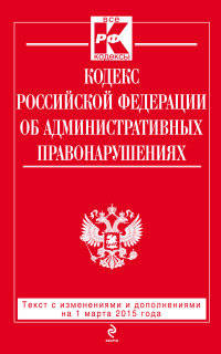 Кодекс Российской Федерации об административных правонарушениях. Текст с изменениями и дополнениями на 1 марта 2015 года