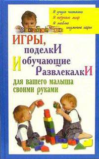 Игры, поделки и обучающие развлекалки для вашего малыша своими руками / Худож.-оформ. А.Киричёк (Серия: 'Мой ребенок')