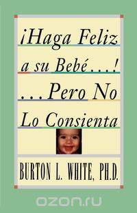 Haga Feliz a Su Bebe...Pero No Lo Consienta (Raising a Happy, Unspoiled Child)