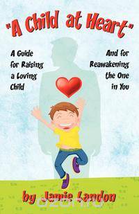 A Child at Heart - A Guide for Raising a Loving Child and for Reawakening the One in You
