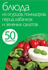 50 рецептов. Блюда из огурцов, помидоров, перца, кабачков и зеленых салатов