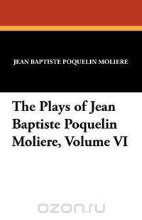 The Plays of Jean Baptiste Poquelin Moliere, Volume VI