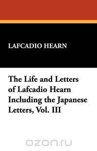 The Life and Letters of Lafcadio Hearn Including the Japanese Letters, Vol. III