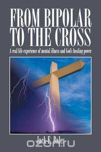 From Bipolar to the Cross - A Real Life Experience of Mental Illness and God