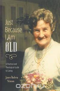 Just Because I Am Old - A Practical and Theological Guide to Caring