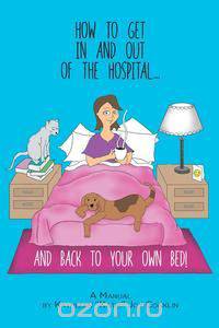 How to Get in and Out of the Hospital... and Back to Your Own Bed! - A Manual