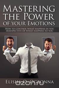 Mastering the Power of Your Emotions - How to Control What Happens In You Irrespective of What Happens To You