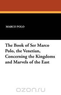 The Book of Ser Marco Polo, the Venetian, Concerning the Kingdoms and Marvels of the East