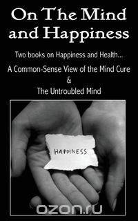 On the Mind and Happiness.... A Common-Sense View of The Mind-Cure & The Untroubled Mind