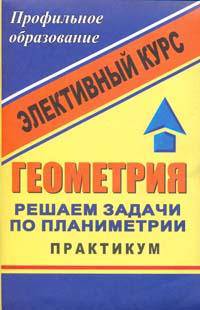 Геометрия. Решаем задачи по планиметрии. Практикум. Элективный курс