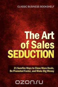 The Art of Sales Seduction - 21 Surefire Ways to Close More Deals, Be Promoted Faster, and Make Big Money