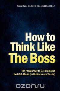 How to Think Like the Boss - The Proven Way to Get Promoted & Get Ahead (in Business...and in Life)