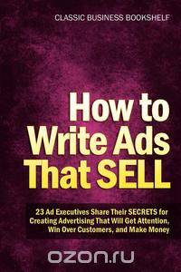 How to Write Ads That Sell - 23 Ad Executives Share Their Secrets for Creating Advertising That Will Get Attention, Win Over Customers, and Make Money