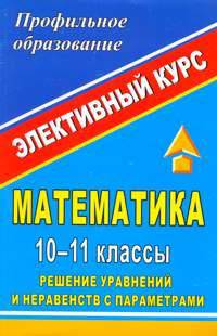Математика. 10-11 классы. Решение уравнений и неравенств с параметрами. Элективный курс