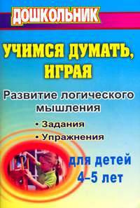 Учимся думать, играя: задания и упражнения по развитию логического мышления для детей 4-5 лет