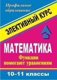 Математика. 10-11 классы. Функции помогают уравнениям. Элективный курс