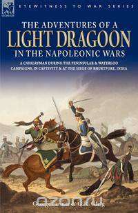 The Adventures of a Light Dragoon in the Napoleonic Wars - A Cavalryman During the Peninsular & Waterloo Campaigns, in Captivity & at the Siege of Bhu