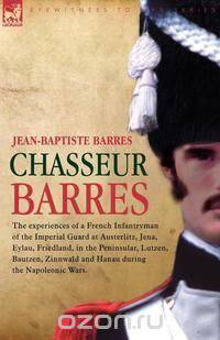 Chasseur Barres - The experiences of a French Infantryman of the Imperial Guard at Austerlitz, Jena, Eylau, Friedland, in the Peninsular, Lutzen, Bautzen, Zinnwald and Hanau during the Napoleonic Wars.