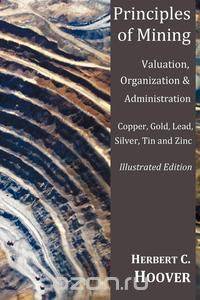 Principles of Mining - (With Index and Illustrations)Valuation, Organization and Administration. Copper, Gold, Lead, Silver, Tin and Zinc.