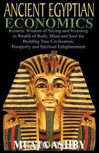 ANCIENT EGYPTIAN ECONOMICS Kemetic Wisdom of Saving and Investing in Wealth of Body, Mind, and Soul for Building True Civilization, Prosperity and Spiritual Enlightenment