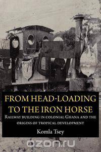 From Head-Loading to the Iron Horse. Railway Building in Colonial Ghana and the Origins of Tropical Development