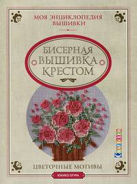Бисерная вышивка крестом. Цветочные мотивы. Моя энциклопедия вышивки