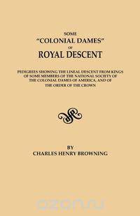 Some "Colonial Dames" of Royal Descent. Pedigrees showing the lineal descent from kings of some members of the National Society of the Colonial Dames of America, and of the Order of the Crown