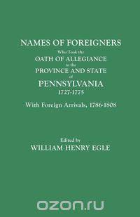 Names of Foreigners Who Took the Oath of Allegiance to the Province and State of Pennsylvania, 1727-1775. With the Foreign Arrivals, 1786-1808
