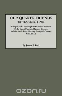Our Quaker Friends of Ye Olden Time. Being in Part a Transcript of the Minute Books of Cedar Creek Meeting, Hanover County, and the South River Meetin