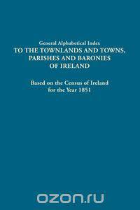 General Alphabetical Index to the Townlands and Towns, Parishes and Baronies of Ireland. Based on the Census of Ireland for the Year 1851