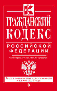 Гражданский кодекс Российской Федерации. Части первая, вторая, третья и четвертая. Текст с изменениями и дополнениями на 1 мая 2015 года