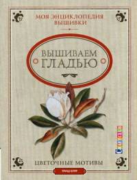 Моя энциклопедия вышивки. Вышиваем гладью. Цветочные мотивы. Руководство