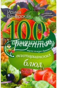 100 рецептов вегетарианских блюд. Вкусно, полезно, душевно, целебно