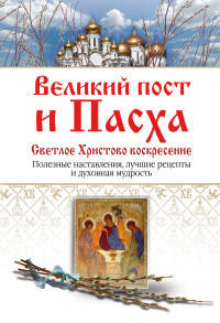 Великий пост и Пасха. Светлое Христово Воскресение: полезные наставления, лучшие рецепты и духовная мудрость