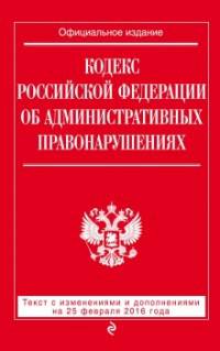 Кодекс Российской Федерации об административных правонарушениях. Текст с изменениями и дополнениями на 25 февраля 2016 года