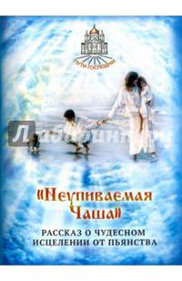 Неупиваемая Чаша. Рассказ о чудесном исцелении от пьянства. Сост. Горбачева Н.Б.