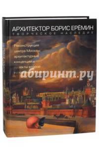 Архитектор Борис Еремин. Творческое наследие. Реконструкция центра Москвы: архитектурные концепции и проекты второй половины XX века