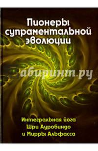 Пионеры супраментальной эволюции. Интегральная йога Шри Ауробиндо и Мирры Альфасса. Книга 1