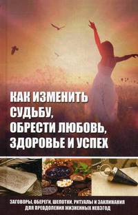 Как изменить судьбу, обрести любовь, здоровье и успех. Заговоры, обереги, шепотки, ритуалы и заклинания для преодоления жизненных невзгод