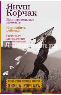 Воспитательные моменты. Как любить ребенка. Оставьте меня детям (Педагогические записи).