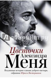 Цветочки Александра Меня. Подлинные истории о жизни доброго пастыря, собранные Юрием Пастернаком