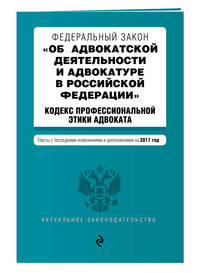 Федеральный закон &quot;Об адвокатской деятельности и адвокатуре в Российской Федерации&quot;. &quot;Кодекс профессиональной этики адвоката&quot;. Тексты с посл. изм. и доп. на 2017 год