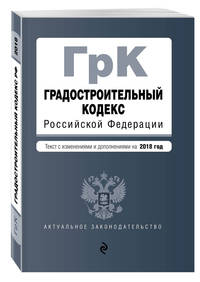 Градостроительный кодекс Российской Федерации. Текст с изм. и доп. на 2018 год