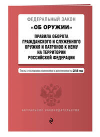 Федеральный закон &quot;Об оружии&quot;. Правила оборота гражданского и служебного оружия и патронов к нему на территории РФ. Тексты с изм. на 2018 г.