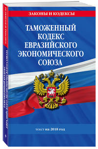 Таможенный кодекс Евразийского экономического союза: текст на 2018 г.