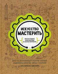 Искусство мастерить. Более 150 вдохновляющих проектов, в которых соединились искусство, наука и технология